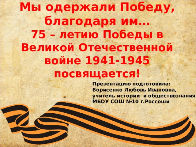    Мы одержали Победу, благодаря им…  75 – летию Победы в Великой Отечественной войне 1941-1945 посвящается! Презентацию подготовила: Борисенко Любовь Ивановна, учитель истории и обществознания МБОУ СОШ №10 г.Россоши 