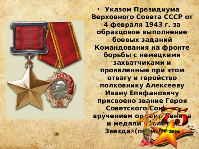 Указом Президиума Верховного Совета СССР от 4 февраля 1943 г. за образцовое выполнение боевых заданий Командования на фронте борьбы с немецкими захватчиками и проявленные при этом отвагу и геройство полковнику Алексееву Ивану Епифановичу присвоено звание Героя Советского Союза с вручением ордена Ленина и медали «Золотая Звезда»(посмертно) 