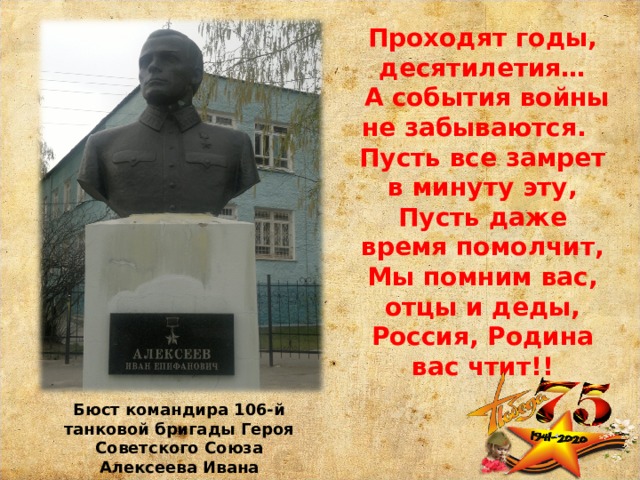 Проходят годы, десятилетия…  А события войны не забываются. Пусть все замрет в минуту эту,  Пусть даже время помолчит,  Мы помним вас, отцы и деды,  Россия, Родина вас чтит!! Бюст командира 106-й танковой бригады Героя Советского Союза Алексеева Ивана Епифановича на аллее Героев. 