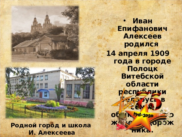 Иван Епифанович Алексеев родился 14 апреля 1909 года в городе Полоцк Витебской области республики Беларусь в семье обыкновенного железнодорожника. Родной город и школа  И. Алексеева 