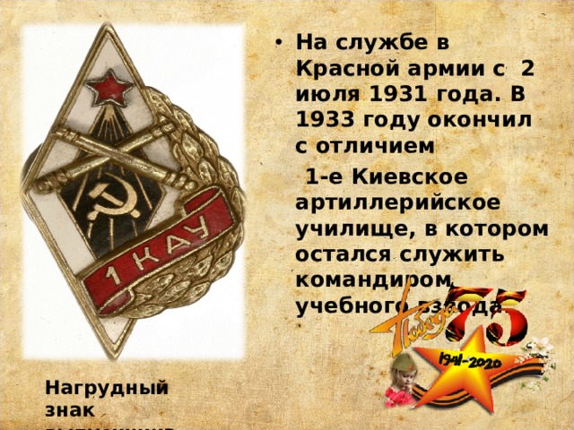 На службе в Красной армии с 2 июля 1931 года. В 1933 году окончил с отличием  1-е Киевское артиллерийское училище, в котором остался служить командиром учебного взвода. Нагрудный знак выпускника 1КАУ 