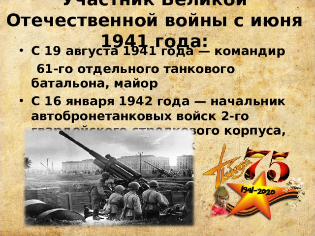 Участник Великой Отечественной войны с июня 1941 года:   С 19 августа 1941 года — командир  61-го отдельного танкового батальона, майор С 16 января 1942 года — начальник автобронетанковых войск 2-го гвардейского стрелкового корпуса, гвардии подполковник 