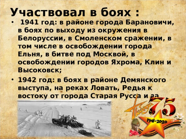 Участвовал в боях :  1941 год: в районе города Барановичи, в боях по выходу из окружения в Белоруссии, в Смоленском сражении, в том числе в освобождении города Ельня, в битве под Москвой, в освобождении городов Яхрома, Клин и Высоковск; 1942 год: в боях в районе Демянского выступа, на реках Ловать, Редья к востоку от города Старая Русса и за город Холм.  