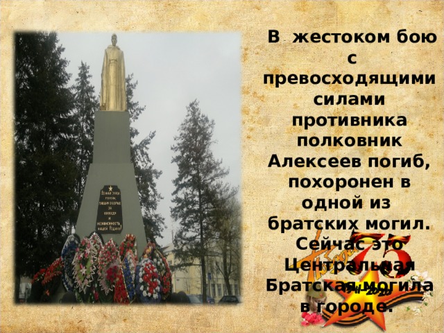  В жестоком бою с превосходящими силами противника полковник Алексеев погиб, похоронен в одной из братских могил. Сейчас это Центральная Братская могила в городе. 