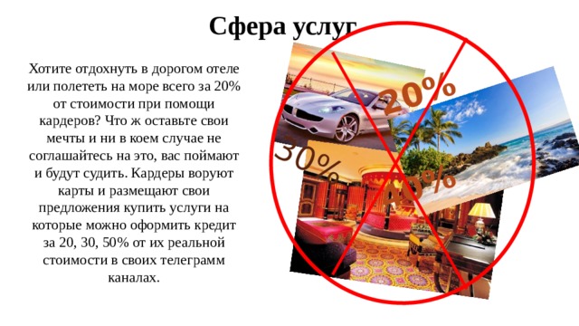 20%  30% 40% Сфера услуг Хотите отдохнуть в дорогом отеле или полететь на море всего за 20% от стоимости при помощи кардеров? Что ж оставьте свои мечты и ни в коем случае не соглашайтесь на это, вас поймают и будут судить. Кардеры воруют карты и размещают свои предложения купить услуги на которые можно оформить кредит за 20, 30, 50% от их реальной стоимости в своих телеграмм каналах. 