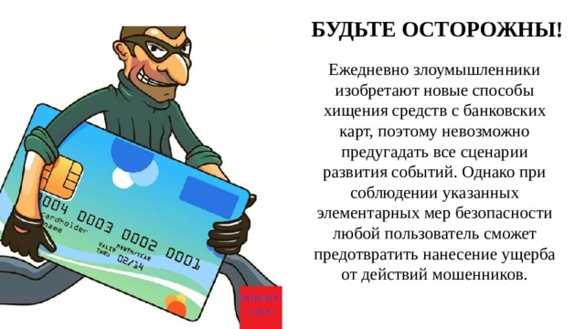 БУДЬТЕ ОСТОРОЖНЫ! Ежедневно злоумышленники изобретают новые способы хищения средств с банковских карт, поэтому невозможно предугадать все сценарии развития событий. Однако при соблюдении указанных элементарных мер безопасности любой пользователь сможет предотвратить нанесение ущерба от действий мошенников.   