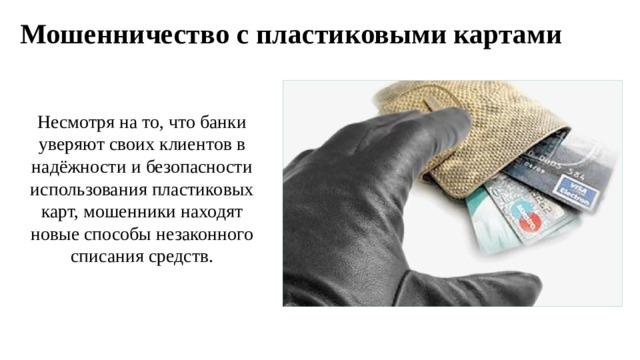 Мошенничество с пластиковыми картами Несмотря на то, что банки уверяют своих клиентов в надёжности и безопасности использования пластиковых карт, мошенники находят новые способы незаконного списания средств. 