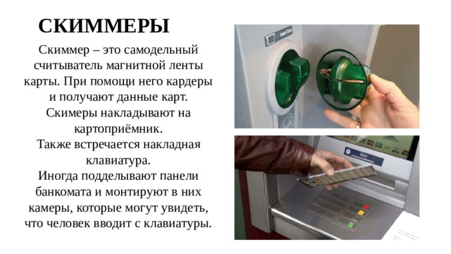 СКИММЕРЫ Скиммер – это самодельный считыватель магнитной ленты карты. При помощи него кардеры и получают данные карт. Скимеры накладывают на картоприёмник. Также встречается накладная клавиатура. Иногда подделывают панели банкомата и монтируют в них камеры, которые могут увидеть, что человек вводит с клавиатуры. 
