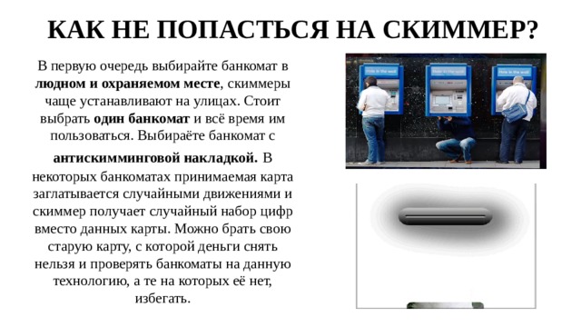 КАК НЕ ПОПАСТЬСЯ НА СКИММЕР? В первую очередь выбирайте банкомат в людном и охраняемом месте , скиммеры чаще устанавливают на улицах. Стоит выбрать один банкомат и всё время им пользоваться. Выбираёте банкомат с антискимминговой накладкой.  В некоторых банкоматах принимаемая карта заглатывается случайными движениями и скиммер получает случайный набор цифр вместо данных карты. Можно брать свою старую карту, с которой деньги снять нельзя и проверять банкоматы на данную технологию, а те на которых её нет, избегать. 