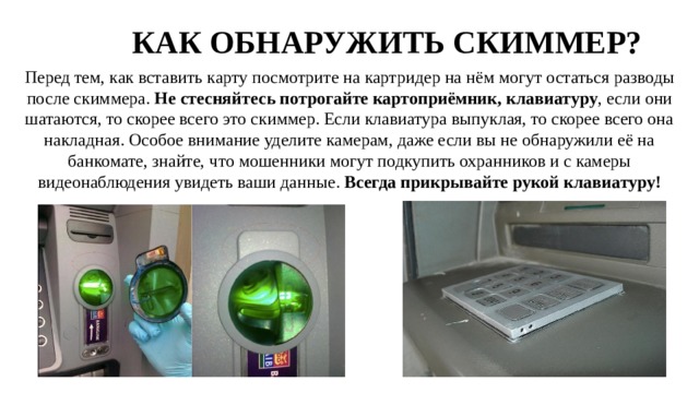 КАК ОБНАРУЖИТЬ СКИММЕР? Перед тем, как вставить карту посмотрите на картридер на нём могут остаться разводы после скиммера. Не стесняйтесь потрогайте картоприёмник, клавиатуру , если они шатаются, то скорее всего это скиммер. Если клавиатура выпуклая, то скорее всего она накладная. Особое внимание уделите камерам, даже если вы не обнаружили её на банкомате, знайте, что мошенники могут подкупить охранников и с камеры видеонаблюдения увидеть ваши данные. Всегда прикрывайте рукой клавиатуру! 