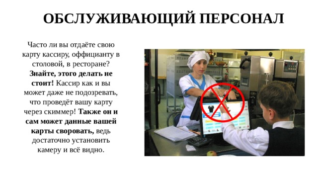 ОБСЛУЖИВАЮЩИЙ ПЕРСОНАЛ Часто ли вы отдаёте свою карту кассиру, оффицианту в столовой, в ресторане? Знайте, этого делать не стоит! Кассир как и вы может даже не подозревать, что проведёт вашу карту через скиммер! Также он и сам может данные вашей карты своровать, ведь достаточно установить камеру и всё видно. 