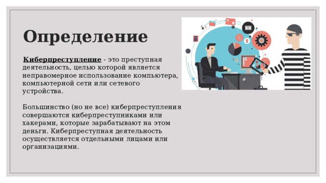 Определение  Киберпреступление - это преступная деятельность, целью которой является неправомерное использование компьютера, компьютерной сети или сетевого устройства.   Большинство (но не все) киберпреступления совершаются киберпреступниками или хакерами, которые зарабатывают на этом деньги. Киберпреступная деятельность осуществляется отдельными лицами или организациями. 