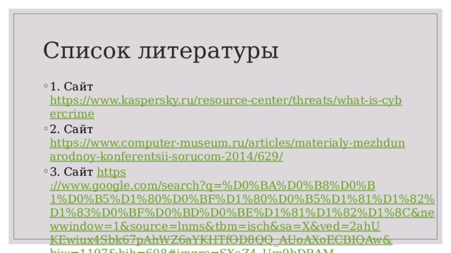 Список литературы 1. Сайт https://www.kaspersky.ru/resource-center/threats/what-is-cybercrime 2. Сайт https://www.computer-museum.ru/articles/materialy-mezhdunarodnoy-konferentsii-sorucom-2014/629/ 3. Сайт https ://www.google.com/search?q=%D0%BA%D0%B8%D0%B1%D0%B5%D1%80%D0%BF%D1%80%D0%B5%D1%81%D1%82%D1%83%D0%BF%D0%BD%D0%BE%D1%81%D1%82%D1%8C&newwindow=1&source=lnms&tbm=isch&sa=X&ved=2ahUKEwiux4Sbk67pAhWZ6aYKHTfOD8QQ_AUoAXoECBIQAw&biw=1197&bih=608#imgrc=SXaZ4_Um9bDRAM 