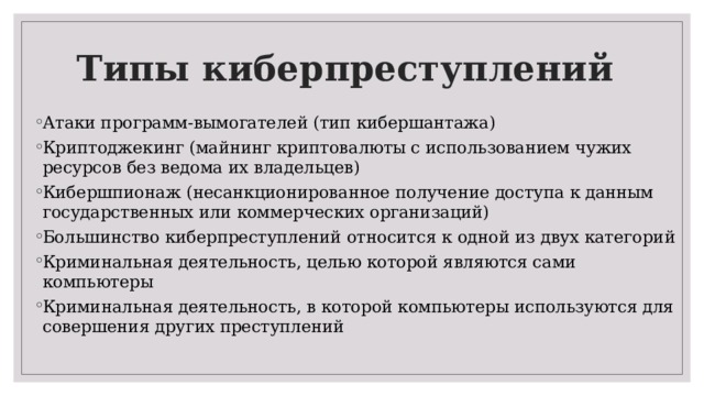 Типы киберпреступлений Атаки программ-вымогателей (тип кибершантажа) Криптоджекинг (майнинг криптовалюты с использованием чужих ресурсов без ведома их владельцев) Кибершпионаж (несанкционированное получение доступа к данным государственных или коммерческих организаций) Большинство киберпреступлений относится к одной из двух категорий Криминальная деятельность, целью которой являются сами компьютеры Криминальная деятельность, в которой компьютеры используются для совершения других преступлений 