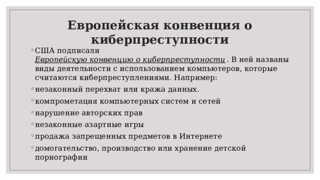 Европейская конвенция о киберпреступности США подписали  Европейскую конвенцию о киберпреступности . В ней названы виды деятельности с использованием компьютеров, которые считаются киберпреступлениями. Например: незаконный перехват или кража данных. компрометация компьютерных систем и сетей нарушение авторских прав незаконные азартные игры продажа запрещенных предметов в Интернете домогательство, производство или хранение детской порнографии 