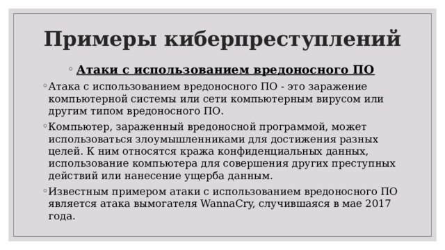 Примеры киберпреступлений   Атаки с использованием вредоносного ПО Атака с использованием вредоносного ПО - это заражение компьютерной системы или сети компьютерным вирусом или другим типом вредоносного ПО. Компьютер, зараженный вредоносной программой, может использоваться злоумышленниками для достижения разных целей. К ним относятся кража конфиденциальных данных, использование компьютера для совершения других преступных действий или нанесение ущерба данным. Известным примером атаки с использованием вредоносного ПО является атака вымогателя WannaCry, случившаяся в мае 2017 года. 