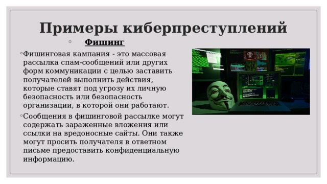 Примеры киберпреступлений   Фишинг Фишинговая кампания - это массовая рассылка спам-сообщений или других форм коммуникации с целью заставить получателей выполнить действия, которые ставят под угрозу их личную безопасность или безопасность организации, в которой они работают. Сообщения в фишинговой рассылке могут содержать зараженные вложения или ссылки на вредоносные сайты. Они также могут просить получателя в ответном письме предоставить конфиденциальную информацию.   