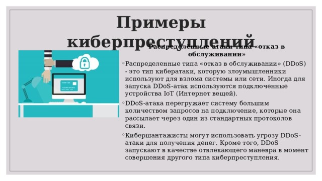 Примеры киберпреступлений Распределённые атаки типа «отказ в обслуживании» Распределенные типа «отказ в обслуживании» (DDoS) - это тип кибератаки, которую злоумышленники используют для взлома системы или сети. Иногда для запуска DDoS-атак используются подключенные устройства IoT (Интернет вещей). DDoS-атака перегружает систему большим количеством запросов на подключение, которые она рассылает через один из стандартных протоколов связи. Кибершантажисты могут использовать угрозу DDoS-атаки для получения денег. Кроме того, DDoS запускают в качестве отвлекающего маневра в момент совершения другого типа киберпреступления. 