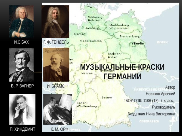 И.С.БАХ Г. Ф. ГЕНДЕЛЬ Музыкальные краски Германии В. Р. ВАГНЕР И. БРАМС Автор  Новиков Арсений ГБОУ СОШ 1106 (18), 7 класс, Руководитель  Бездетная Нина Викторовна П. ХИНДЕМИТ К. М. ОРФ  