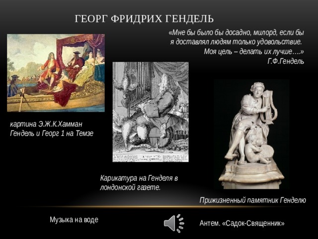 Георг Фридрих Гендель « Мне бы было бы досадно, милорд, если бы я доставлял людям только удовольствие. Моя цель – делать их лучше….» Г.Ф.Гендель картина Э.Ж.К.Хамман Гендель и Георг 1 на Темзе Карикатура на Генделя в лондонской газете. Прижизненный памятник Генделю Музыка на воде Антем. «Садок-Священник» 