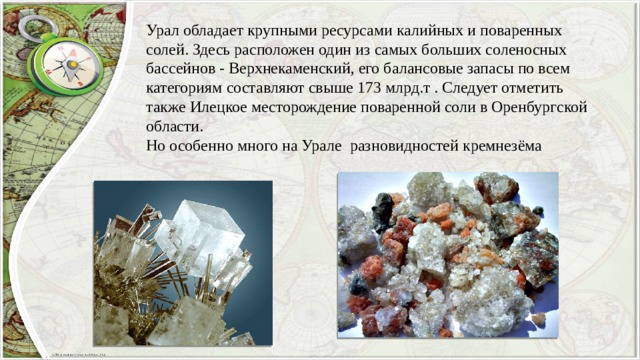 Урал обладает крупными ресурсами калийных и поваренных солей. Здесь расположен один из самых больших соленосных бассейнов - Верхнекаменский, его балансовые запасы по всем категориям составляют свыше 173 млрд.т . Следует отметить также Илецкое месторождение поваренной соли в Оренбургской области. Но особенно много на Урале разновидностей кремнезёма 