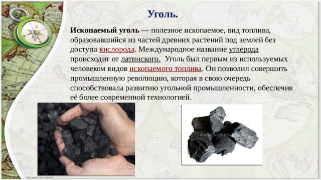 Уголь. Ископаемый уголь  — полезное ископаемое, вид топлива, образовавшийся из частей древних растений под землей без доступа кислорода . Международное название углерода происходит от латинского.   Уголь был первым из используемых человеком видов ископаемого топлива . Он позволил совершить промышленную революцию, которая в свою очередь способствовала развитию угольной промышленности, обеспечив её более современной технологией. 