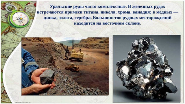 Уральские руды часто комплексные. В железных рудах встречаются примеси титана, никеля, хрома, ванадия; в медных — цинка, золота, серебра. Большинство рудных месторождений находится на восточном склоне. 
