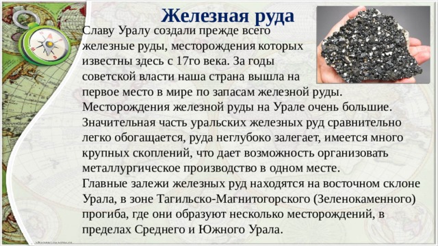 Железная руда Славу Уралу создали прежде всего железные руды, месторождения которых известны здесь с 17го века. За годы советской власти наша страна вышла на первое место в мире по запасам железной руды. Месторождения железной руды на Урале очень большие. Значительная часть уральских железных руд сравнительно легко обогащается, руда неглубоко залегает, имеется много крупных скоплений, что дает возможность организовать металлургическое производство в одном месте. Главные залежи железных руд находятся на восточном склоне Урала, в зоне Тагильско-Магнитогорского (Зеленокаменного) прогиба, где они образуют несколько месторождений, в пределах Среднего и Южного Урала. 
