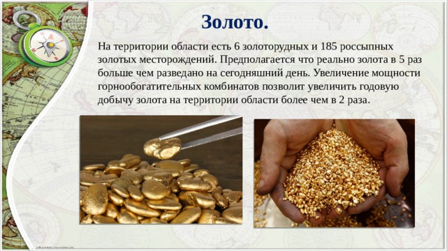 Золото. На территории области есть 6 золоторудных и 185 россыпных золотых месторождений. Предполагается что реально золота в 5 раз больше чем разведано на сегодняшний день. Увеличение мощности горнообогатительных комбинатов позволит увеличить годовую добычу золота на территории области более чем в 2 раза. 