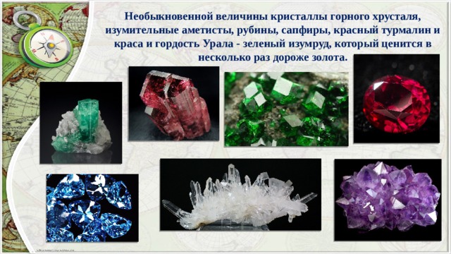 Необыкновенной величины кристаллы горного хрусталя, изумительные аметисты, рубины, сапфиры, красный турмалин и краса и гордость Урала - зеленый изумруд, который ценится в несколько раз дороже золота. 