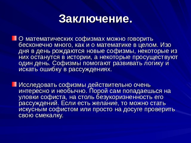 Заключение. О математических софизмах можно говорить бесконечно много, как и о математике в целом. Изо дня в день рождаются новые софизмы, некоторые из них останутся в истории, а некоторые просуществуют один день. Софизмы помогают развивать логику и искать ошибку в рассуждениях.  Исследовать софизмы действительно очень интересно и необычно. Порой сам попадаешься на уловки софиста, на столь безукоризненность его рассуждений. Если есть желание, то можно стать искусным софистом или просто на досуге проверить свою смекалку. 