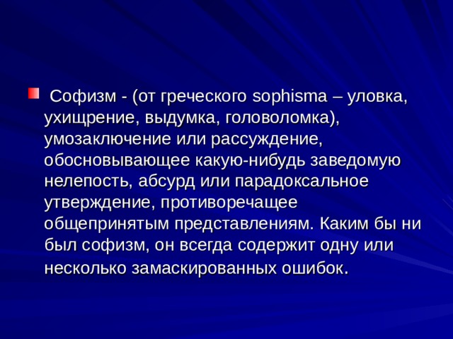  Софизм - (от греческого sophisma – уловка, ухищрение, выдумка, головоломка), умозаключение или рассуждение, обосновывающее какую-нибудь заведомую нелепость, абсурд или парадоксальное утверждение, противоречащее общепринятым представлениям. Каким бы ни был софизм, он всегда содержит одну или несколько замаскированных ошибок . 
