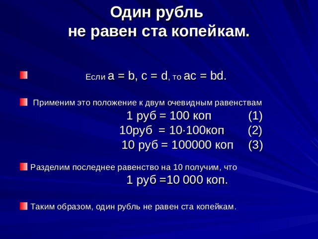 Один рубль  не равен ста копейкам.      Если  a = b, c = d , то  ac = bd.   Применим это положение к двум очевидным равенствам                                             1 руб = 100 коп   (1)                          10руб = 10·100коп (2)                                        10 руб = 100000 коп     (3) Разделим последнее равенство на 10 получим, что                               1 руб =10 000 коп. Таким образом, один рубль не равен ста копейкам. 