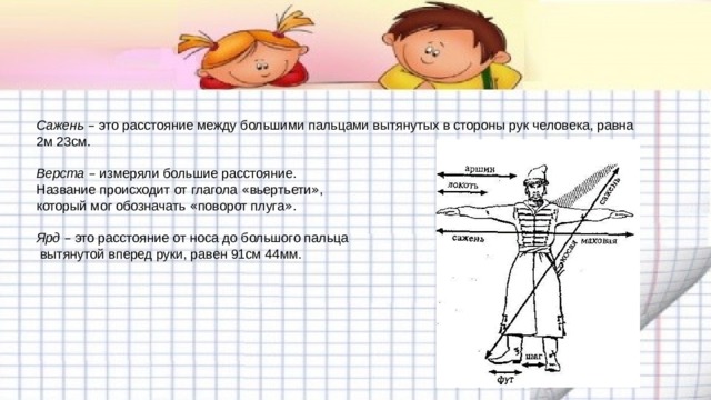 Сажень  – это расстояние между большими пальцами вытянутых в стороны рук человека, равна 2м 23см.   Верста  – измеряли большие расстояние.  Название происходит от глагола « вьертьети » ,  который мог обозначать « поворот плуга » .   Ярд  – это расстояние от носа до большого пальца  вытянутой вперед руки, равен 91см 44мм. 