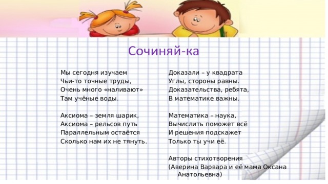   Мы сегодня изучаем Доказали – у квадрата Углы, стороны равны. Чьи-то точные труды, Доказательства, ребята, Очень много «наливают» В математике важны. Там учёные воды.     Математика – наука, Аксиома – земля шарик, Аксиома – рельсов путь Вычислить поможет всё Параллельным остаётся И решения подскажет Сколько нам их не тянуть. Только ты учи её. Авторы стихотворения (Аверина Варвара и её мама Оксана Анатольевна)  