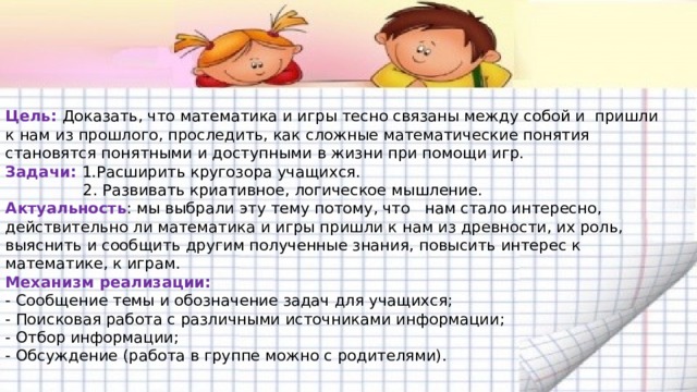  Цель: Доказать, что математика и игры тесно связаны между собой и пришли к нам из прошлого, проследить, как сложные математические понятия становятся понятными и доступными в жизни при помощи игр.  Задачи: 1.Расширить кругозора учащихся.  2. Развивать криативное, логическое мышление.  Актуальность : мы выбрали эту тему потому, что нам стало интересно, действительно ли математика и игры пришли к нам из древности, их роль, выяснить и сообщить другим полученные знания, повысить интерес к математике, к играм.  Механизм реализации:  - Сообщение темы и обозначение задач для учащихся;  - Поисковая работа с различными источниками информации;  - Отбор информации;  - Обсуждение (работа в группе можно с родителями).   