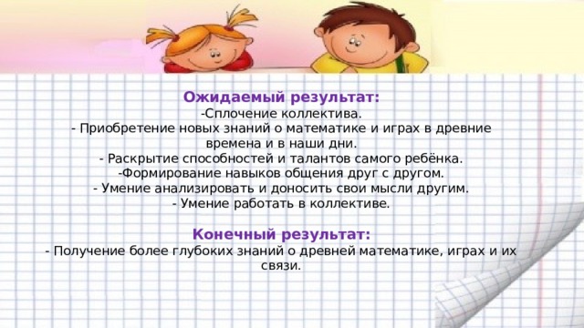  Ожидаемый результат:  -Сплочение коллектива.  - Приобретение новых знаний о математике и играх в древние времена и в наши дни.  - Раскрытие способностей и талантов самого ребёнка.  -Формирование навыков общения друг с другом.  - Умение анализировать и доносить свои мысли другим.  - Умение работать в коллективе.   Конечный результат:  - Получение более глубоких знаний о древней математике, играх и их связи.     