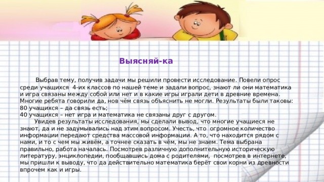   Выясняй-ка    Выбрав тему, получив задачи мы решили провести исследование. Повели опрос среди учащихся 4-их классов по нашей теме и задали вопрос, знают ли они математика и игра связаны между собой или нет и в какие игры играли дети в древние времена. Многие ребята говорили да, нов чём связь объяснить не могли. Результаты были таковы:  80 учащихся – да связь есть;  40 учащихся – нет игра и математика не связаны друг с другом.  Увидев результаты исследования, мы сделали вывод, что многие учащиеся не знают, да и не задумывались над этим вопросом. Учесть, что огромное количество информации передают средства массовой информации. А то, что находится рядом с нами, и то с чем мы живём, а точнее сказать в чём, мы не знаем. Тема выбрана правильно, работа началась. Посмотрев различную дополнительную историческую литературу, энциклопедии, пообщавшись дома с родителями, посмотрев в интернете, мы пришли к выводу, что да действительно математика берёт свои корни из древности впрочем как и игры.   