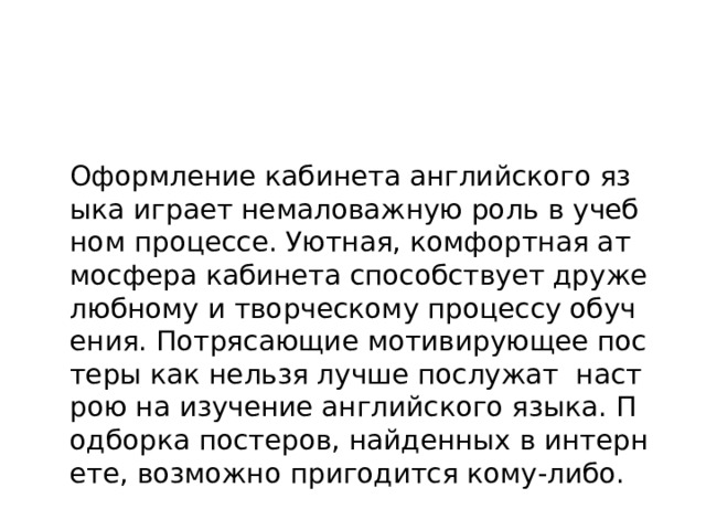 Оформление кабинета английского языка играет немаловажную роль в учебном процессе. Уютная, комфортная атмосфера кабинета способствует дружелюбному и творческому процессу обучения. Потрясающие мотивирующее постеры как нельзя лучше послужат настрою на изучение английского языка. Подборка постеров, найденных в интернете, возможно пригодится кому-либо. 