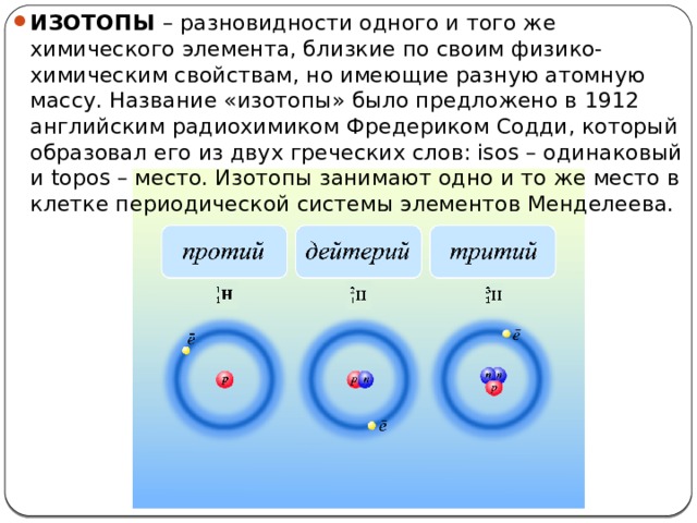 ИЗОТОПЫ –  разновидности одного и того же химического элемента, близкие по своим физико-химическим свойствам, но имеющие разную атомную массу. Название «изотопы» было предложено в 1912 английским радиохимиком Фредериком Содди, который образовал его из двух греческих слов: isos – одинаковый и topos – место. Изотопы занимают одно и то же место в клетке периодической системы элементов Менделеева.  