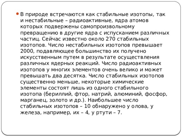 В природе встречаются как стабильные изотопы , так и нестабильные – радиоактивные, ядра атомов которых подвержены самопроизвольному превращению в другие ядра с испусканием различных частиц. Сейчас известно около 270 стабильных изотопов. Число нестабильных изотопов превышает 2000, подавляющее большинство их получено искусственным путем в результате осуществления различных ядерных реакций. Число радиоактивных изотопов у многих элементов очень велико и может превышать два десятка. Число стабильных изотопов существенно меньше, некоторые химические элементы состоят лишь из одного стабильного изотопа (бериллий, фтор, натрий, алюминий, фосфор, марганец, золото и др.). Наибольшее число стабильных изотопов – 10 обнаружено у олова, у железа, например, их – 4, у ртути – 7.  