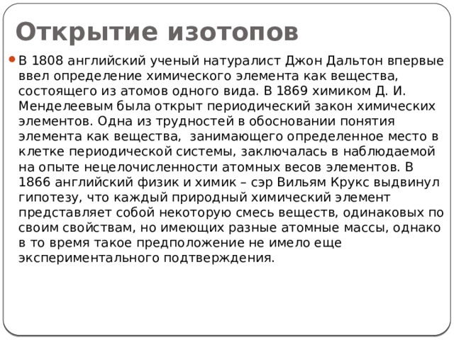 Открытие изотопов В 1808 английский ученый натуралист Джон Дальтон впервые ввел определение химического элемента как вещества, состоящего из атомов одного вида. В 1869 химиком Д. И. Менделеевым была открыт периодический закон химических элементов. Одна из трудностей в обосновании понятия элемента как вещества, занимающего определенное место в клетке периодической системы, заключалась в наблюдаемой на опыте нецелочисленности атомных весов элементов. В 1866 английский физик и химик – сэр Вильям Крукс выдвинул гипотезу, что каждый природный химический элемент представляет собой некоторую смесь веществ, одинаковых по своим свойствам, но имеющих разные атомные массы, однако в то время такое предположение не имело еще экспериментального подтверждения.  