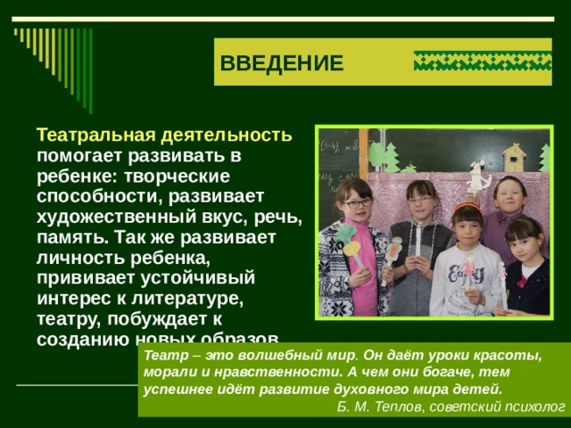 ВВЕДЕНИЕ  Театральная деятельность помогает развивать в ребенке: творческие способности, развивает художественный вкус, речь, память. Так же развивает личность ребенка, прививает устойчивый интерес к литературе, театру, побуждает к созданию новых образов. Театр  –  это   волшебный   мир . Он даёт уроки красоты, морали и нравственности. А чем они богаче, тем успешнее идёт развитие духовного мира детей. Б. М. Теплов, советский психолог 