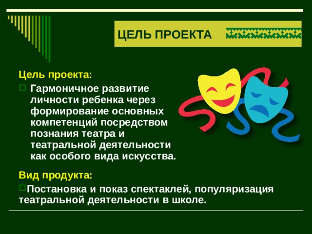 ЦЕЛЬ ПРОЕКТА Цель проекта: Гармоничное развитие личности ребенка через формирование основных компетенций посредством познания театра и театральной деятельности как особого вида искусства.  Вид продукта: Постановка и показ спектаклей, популяризация театральной деятельности в школе. 