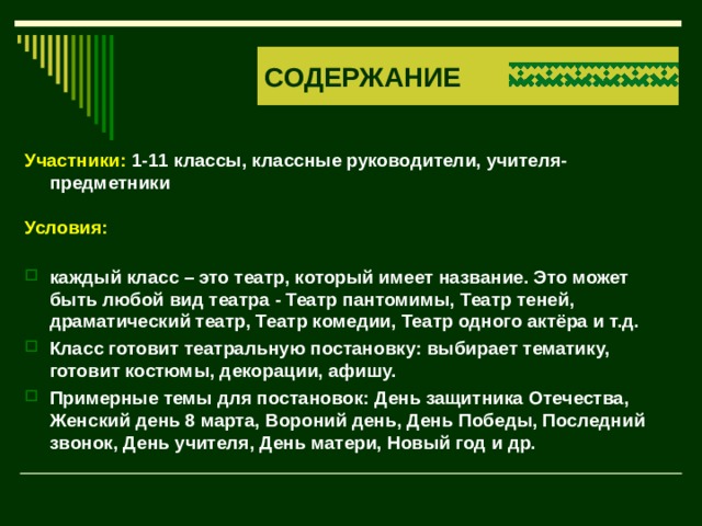 СОДЕРЖАНИЕ Участники: 1-11 классы, классные руководители, учителя-предметники  Условия:  каждый класс – это театр, который имеет название. Это может быть любой вид театра - Театр пантомимы, Театр теней, драматический театр, Театр комедии, Театр одного актёра и т.д. Класс готовит театральную постановку: выбирает тематику, готовит костюмы, декорации, афишу. Примерные темы для постановок: День защитника Отечества, Женский день 8 марта, Вороний день, День Победы, Последний звонок, День учителя, День матери, Новый год и др.    