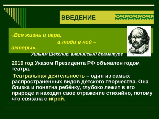ВВЕДЕНИЕ « Вся жизнь и игра,  а люди в ней – актеры». Уильям Шекспир, английский драматург  2019 год Указом Президента РФ объявлен годом театра.   Театральная деятельность – один из самых распространенных видов детского творчества. Она близка и понятна ребёнку, глубоко лежит в его природе и находит свое отражение стихийно, потому что связана с игрой. 