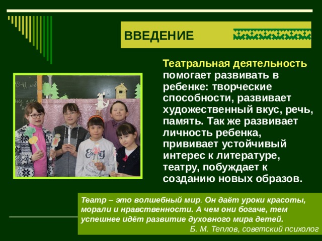 ВВЕДЕНИЕ  Театральная деятельность помогает развивать в ребенке: творческие способности, развивает художественный вкус, речь, память. Так же развивает личность ребенка, прививает устойчивый интерес к литературе, театру, побуждает к созданию новых образов. Театр  –  это   волшебный   мир . Он даёт уроки красоты, морали и нравственности. А чем они богаче, тем успешнее идёт развитие духовного мира детей. Б. М. Теплов, советский психолог 