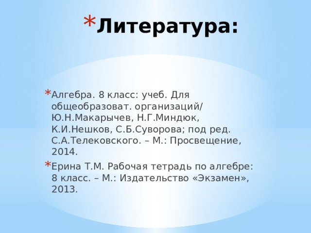 Литература: Алгебра. 8 класс: учеб. Для общеобразоват. организаций/ Ю.Н.Макарычев, Н.Г.Миндюк, К.И.Нешков, С.Б.Суворова; под ред. С.А.Телековского. – М.: Просвещение, 2014. Ерина Т.М. Рабочая тетрадь по алгебре: 8 класс. – М.: Издательство «Экзамен», 2013. 