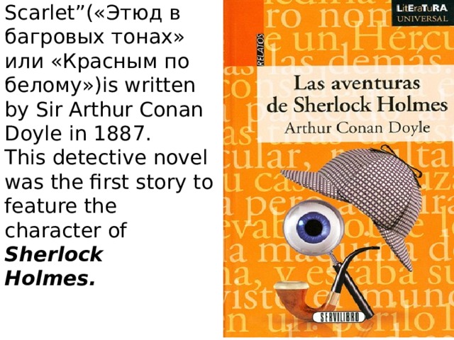 The famous story  “A Study in Scarlet”(«Этюд в багровых тонах» или «Красным по белому»)is written by Sir Arthur Conan Doyle in 1887.  This detective novel was the first story to feature the character of Sherlock  Holmes.    