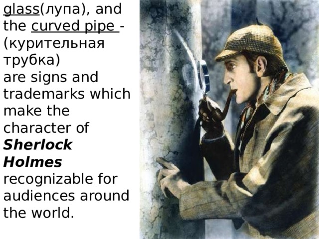 The deerstalker (шляпа), the magnifying glass (лупа), and the curved pipe - (курительная трубка)  are signs and trademarks which make the character of Sherlock Holmes recognizable for audiences around the world.   